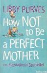 How Not to be a Perfect Mother / Libby Purves